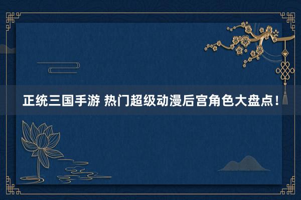 正统三国手游 热门超级动漫后宫角色大盘点！