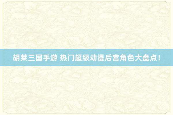 胡莱三国手游 热门超级动漫后宫角色大盘点！
