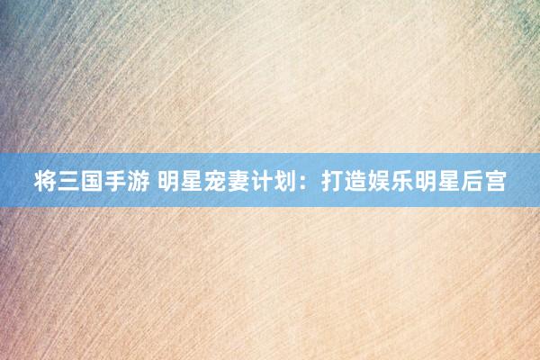 将三国手游 明星宠妻计划：打造娱乐明星后宫