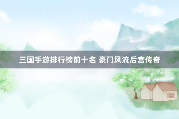 三国手游排行榜前十名 豪门风流后宫传奇