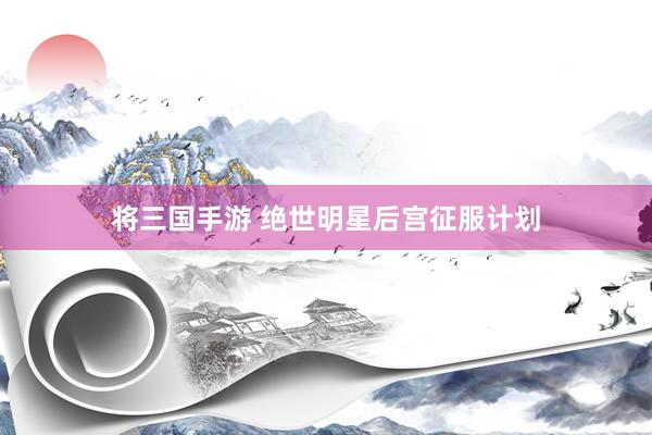 将三国手游 绝世明星后宫征服计划