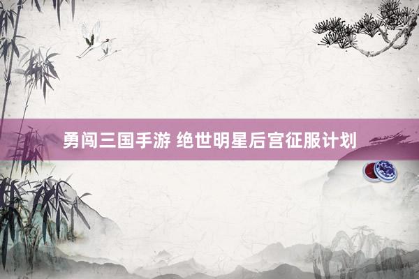 勇闯三国手游 绝世明星后宫征服计划