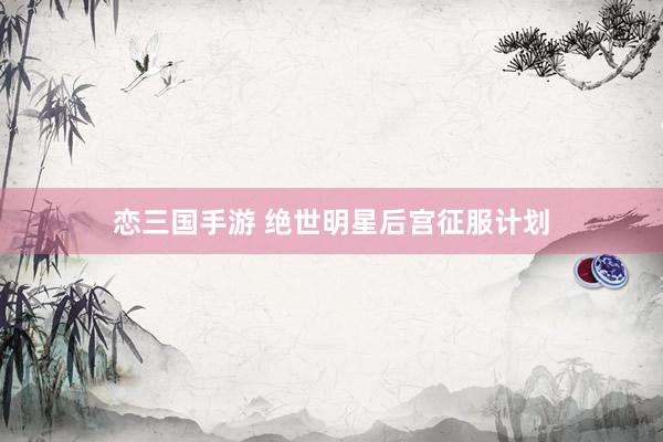 恋三国手游 绝世明星后宫征服计划