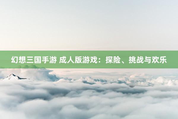 幻想三国手游 成人版游戏：探险、挑战与欢乐
