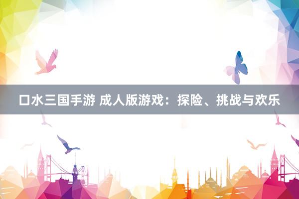 口水三国手游 成人版游戏：探险、挑战与欢乐