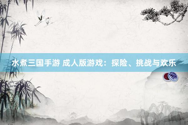 水煮三国手游 成人版游戏：探险、挑战与欢乐