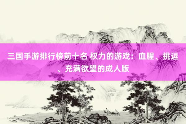 三国手游排行榜前十名 权力的游戏：血腥、挑逗、充满欲望的成人版