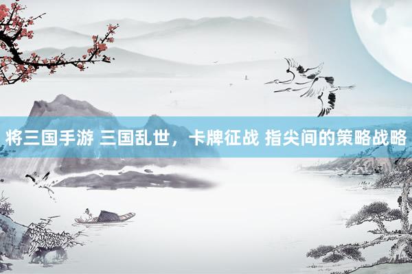 将三国手游 三国乱世，卡牌征战 指尖间的策略战略