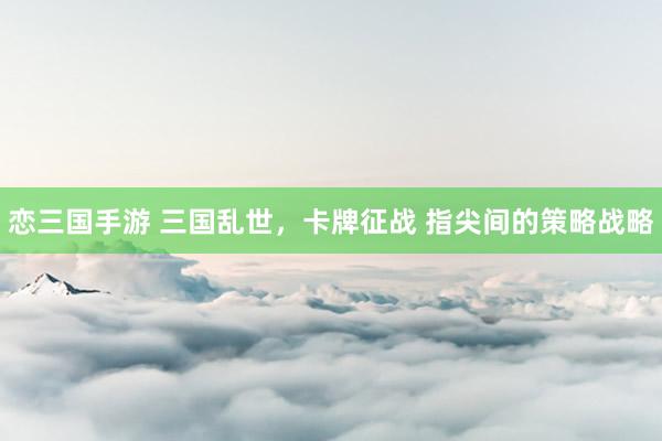 恋三国手游 三国乱世，卡牌征战 指尖间的策略战略