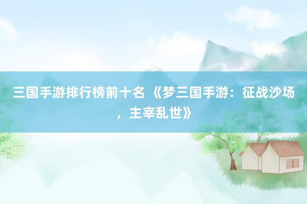 三国手游排行榜前十名 《梦三国手游：征战沙场，主宰乱世》