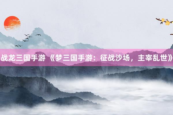 战龙三国手游 《梦三国手游：征战沙场，主宰乱世》