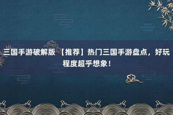三国手游破解版 【推荐】热门三国手游盘点，好玩程度超乎想象！