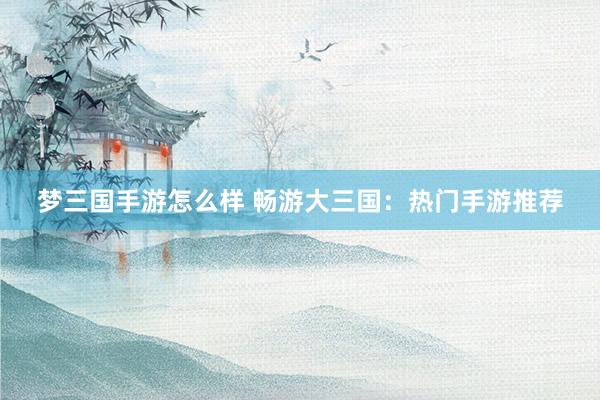 梦三国手游怎么样 畅游大三国：热门手游推荐