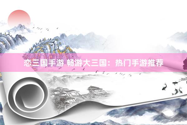 恋三国手游 畅游大三国：热门手游推荐