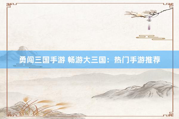 勇闯三国手游 畅游大三国：热门手游推荐