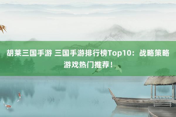 胡莱三国手游 三国手游排行榜Top10：战略策略游戏热门推荐！