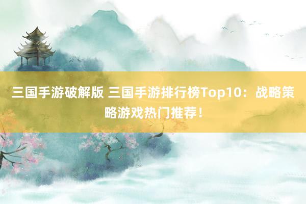 三国手游破解版 三国手游排行榜Top10：战略策略游戏热门推荐！