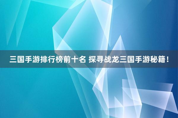 三国手游排行榜前十名 探寻战龙三国手游秘籍！