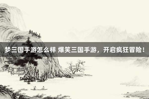 梦三国手游怎么样 爆笑三国手游，开启疯狂冒险！