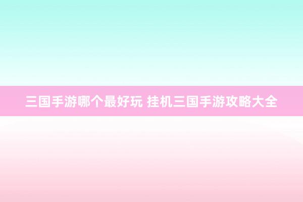 三国手游哪个最好玩 挂机三国手游攻略大全