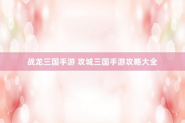 战龙三国手游 攻城三国手游攻略大全