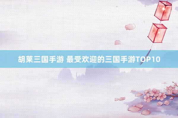 胡莱三国手游 最受欢迎的三国手游TOP10