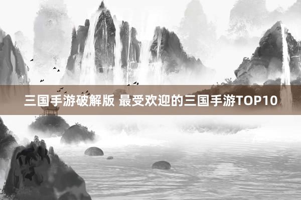 三国手游破解版 最受欢迎的三国手游TOP10