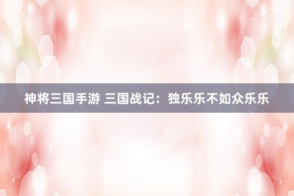 神将三国手游 三国战记：独乐乐不如众乐乐