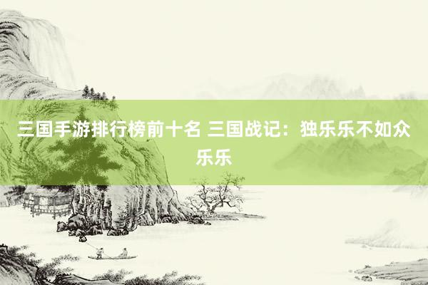 三国手游排行榜前十名 三国战记：独乐乐不如众乐乐
