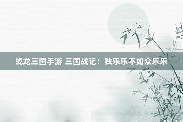 战龙三国手游 三国战记：独乐乐不如众乐乐