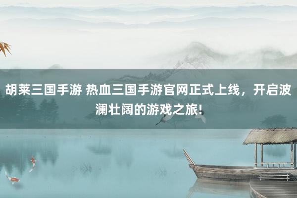 胡莱三国手游 热血三国手游官网正式上线，开启波澜壮阔的游戏之旅!