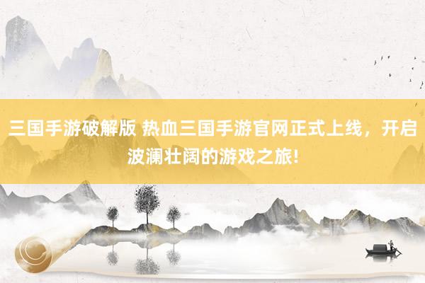 三国手游破解版 热血三国手游官网正式上线，开启波澜壮阔的游戏之旅!