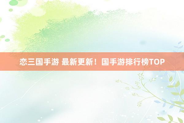 恋三国手游 最新更新！国手游排行榜TOP