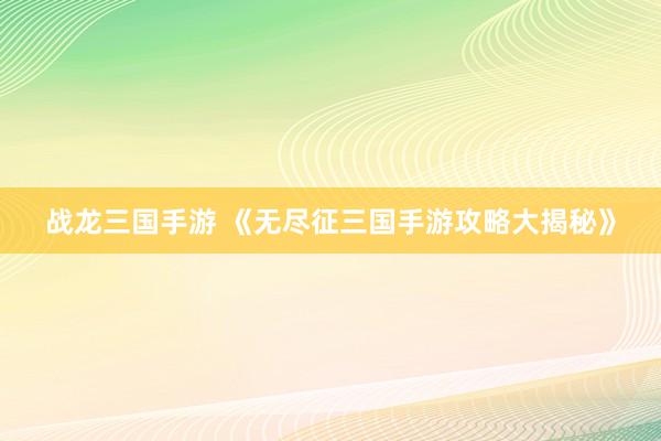 战龙三国手游 《无尽征三国手游攻略大揭秘》