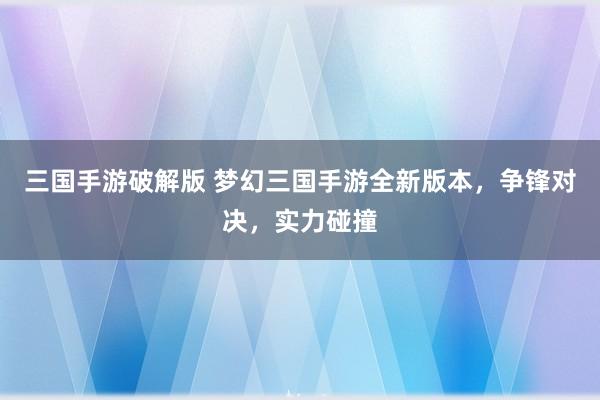 三国手游破解版 梦幻三国手游全新版本，争锋对决，实力碰撞