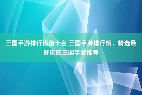 三国手游排行榜前十名 三国手游排行榜，精选最好玩的三国手游推荐