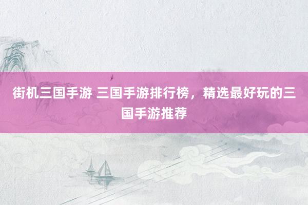 街机三国手游 三国手游排行榜，精选最好玩的三国手游推荐