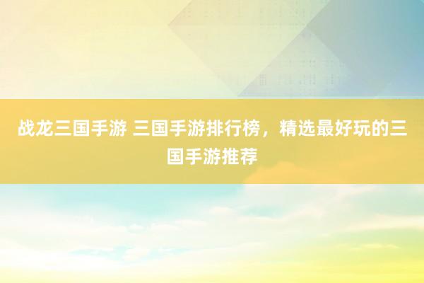 战龙三国手游 三国手游排行榜，精选最好玩的三国手游推荐