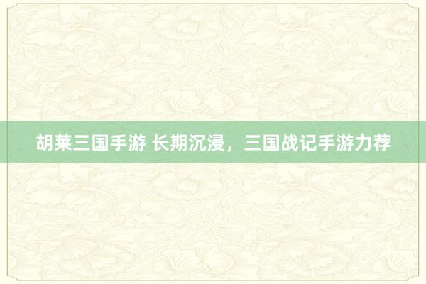 胡莱三国手游 长期沉浸，三国战记手游力荐