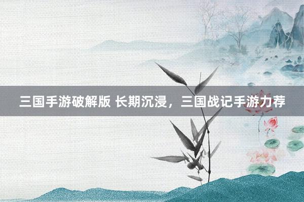 三国手游破解版 长期沉浸，三国战记手游力荐