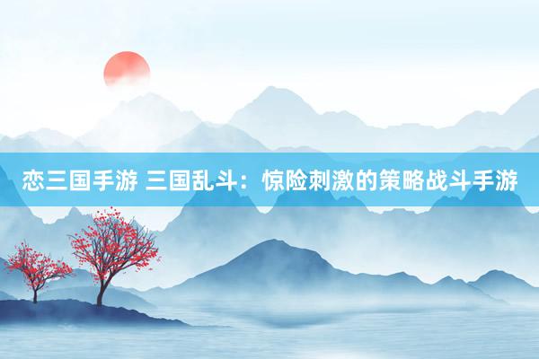 恋三国手游 三国乱斗：惊险刺激的策略战斗手游
