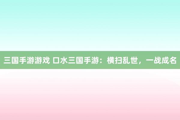 三国手游游戏 口水三国手游：横扫乱世，一战成名