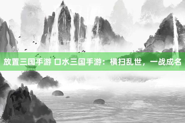 放置三国手游 口水三国手游：横扫乱世，一战成名