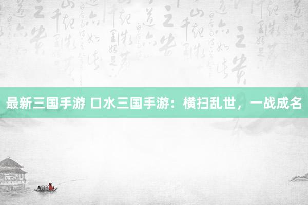 最新三国手游 口水三国手游：横扫乱世，一战成名