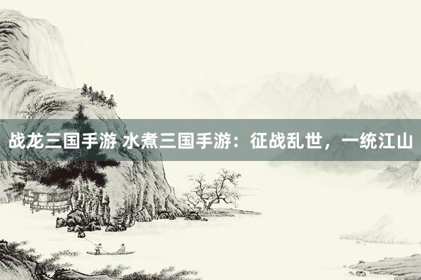 战龙三国手游 水煮三国手游：征战乱世，一统江山