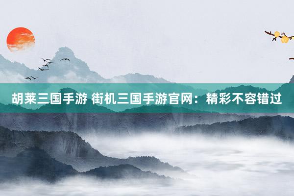 胡莱三国手游 街机三国手游官网：精彩不容错过