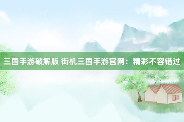 三国手游破解版 街机三国手游官网：精彩不容错过