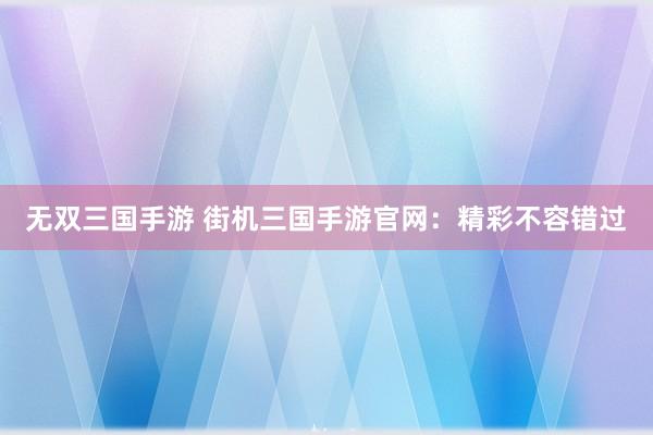 无双三国手游 街机三国手游官网：精彩不容错过