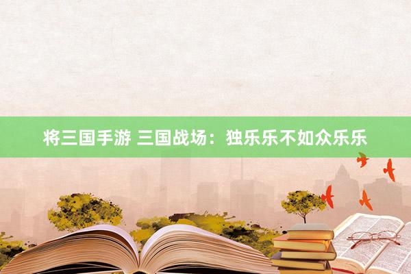 将三国手游 三国战场：独乐乐不如众乐乐