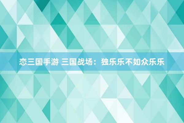 恋三国手游 三国战场：独乐乐不如众乐乐